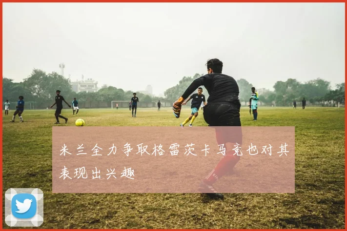 米兰全力争取格雷茨卡马竞也对其表现出兴趣