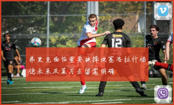 弗里克面临重要抉择坎塞洛拉什福德未来及莱万去留需明确