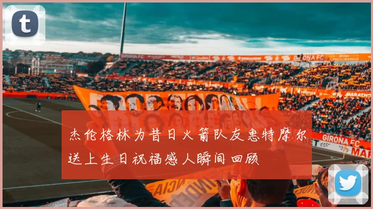 杰伦格林为昔日火箭队友惠特摩尔送上生日祝福感人瞬间回顾
