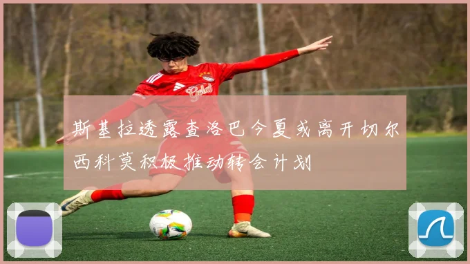 斯基拉透露查洛巴今夏或离开切尔西科莫积极推动转会计划