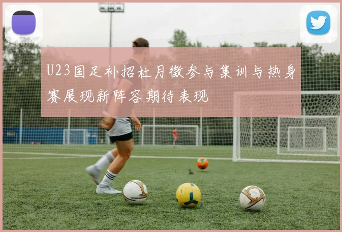 U23国足补招杜月徵参与集训与热身赛展现新阵容期待表现