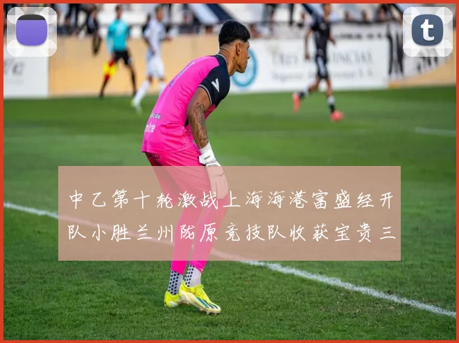 中乙第十轮激战上海海港富盛经开队小胜兰州陇原竞技队收获宝贵三分