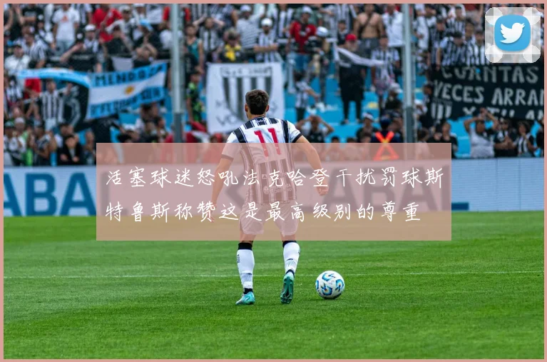 活塞球迷怒吼法克哈登干扰罚球斯特鲁斯称赞这是最高级别的尊重