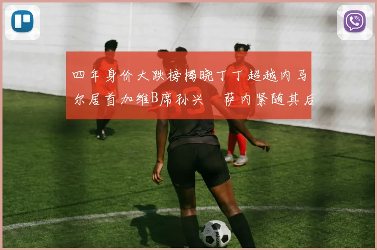 四年身价大跌榜揭晓丁丁超越内马尔居首加维B席孙兴慜萨内紧随其后