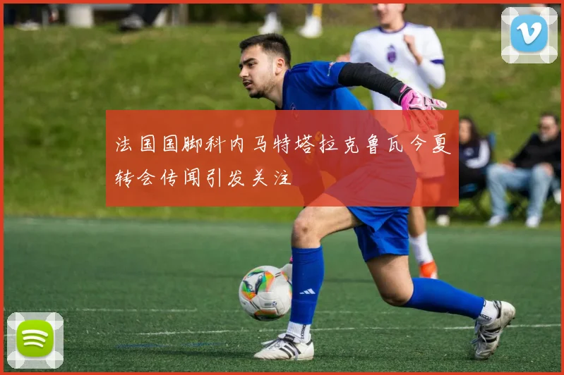 法国国脚科内马特塔拉克鲁瓦今夏转会传闻引发关注