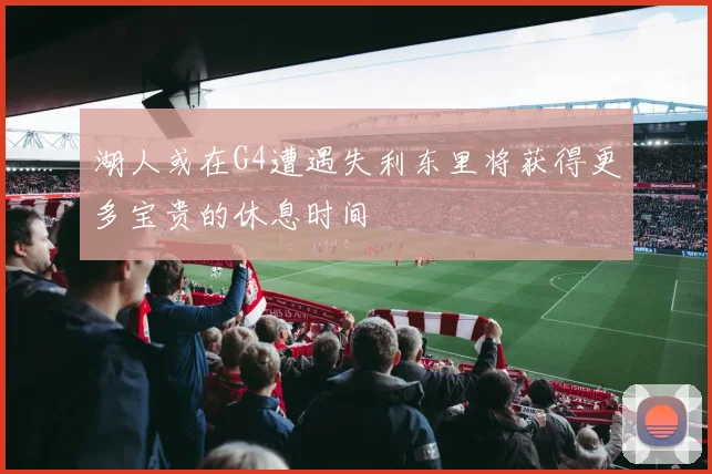 湖人或在G4遭遇失利东里将获得更多宝贵的休息时间