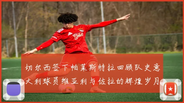 切尔西签下帕莱斯特拉回顾队史意大利球员维亚利与佐拉的辉煌岁月