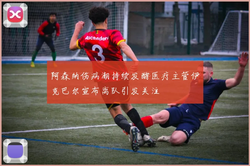 阿森纳伤病潮持续发酵医疗主管伊克巴尔宣布离队引发关注