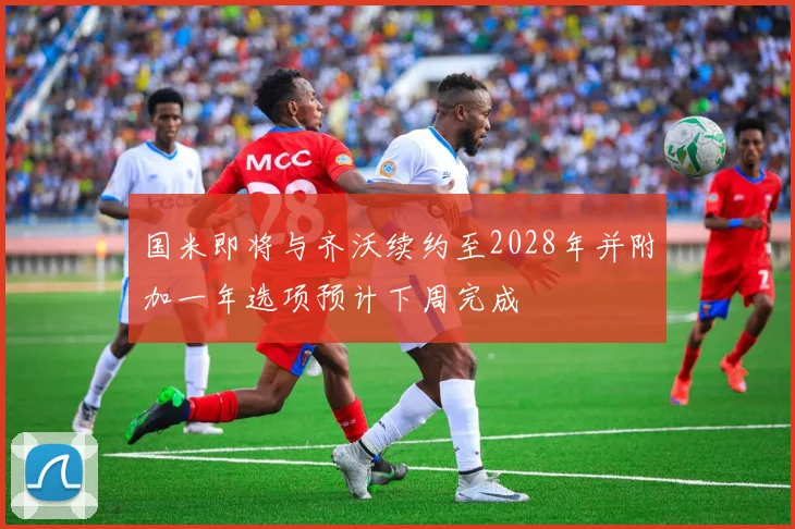 国米即将与齐沃续约至2028年并附加一年选项预计下周完成