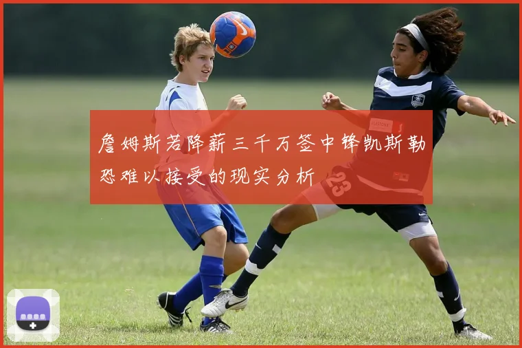 詹姆斯若降薪三千万签中锋凯斯勒恐难以接受的现实分析