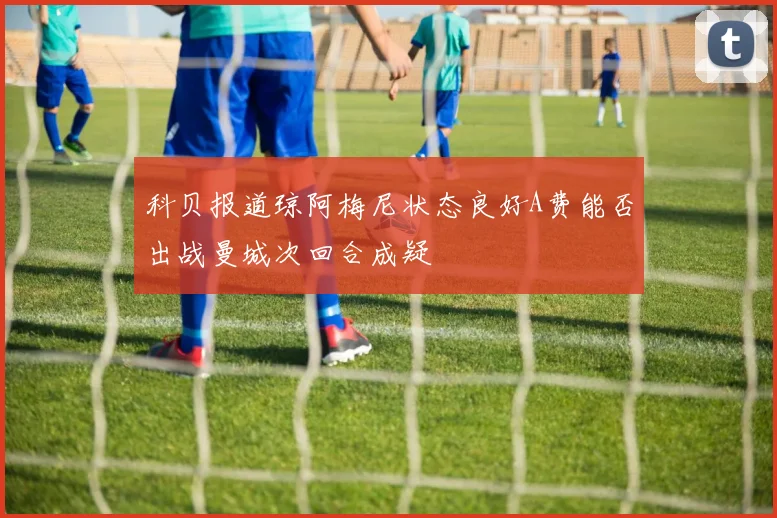 科贝报道琼阿梅尼状态良好A费能否出战曼城次回合成疑