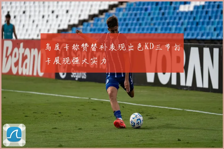 乌度卡称赞替补表现出色KD三节打卡展现强大实力