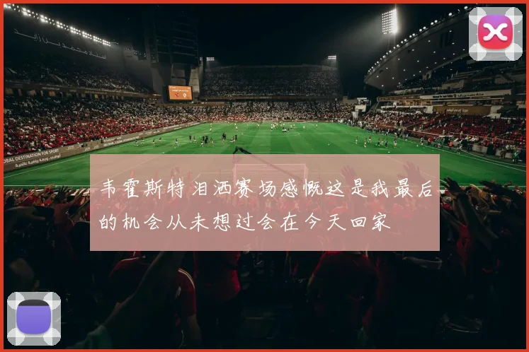 韦霍斯特泪洒赛场感慨这是我最后的机会从未想过会在今天回家