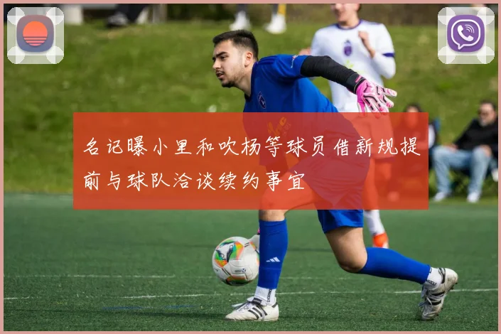 名记曝小里和吹杨等球员借新规提前与球队洽谈续约事宜