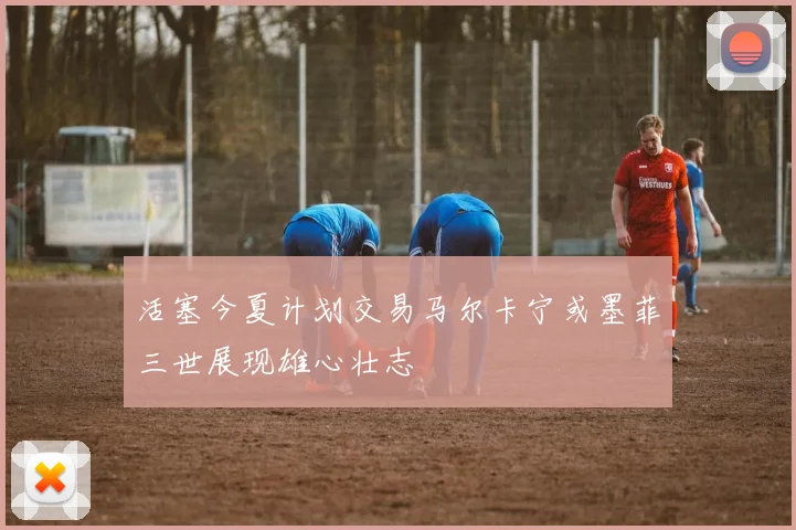 活塞今夏计划交易马尔卡宁或墨菲三世展现雄心壮志