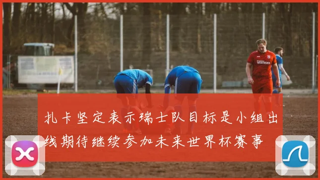 扎卡坚定表示瑞士队目标是小组出线期待继续参加未来世界杯赛事