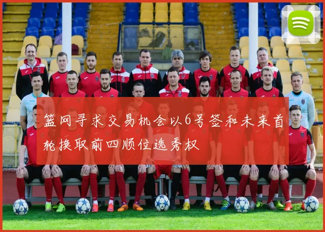 篮网寻求交易机会以6号签和未来首轮换取前四顺位选秀权