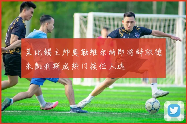 莱比锡主帅奥勒维尔纳即将辞职德米凯利斯成热门接任人选