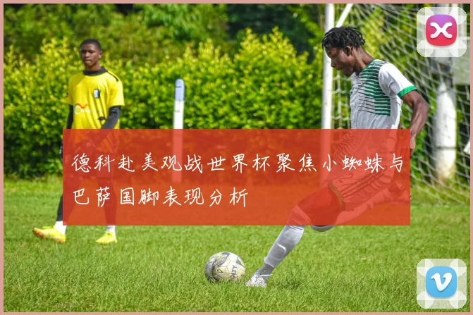德科赴美观战世界杯聚焦小蜘蛛与巴萨国脚表现分析