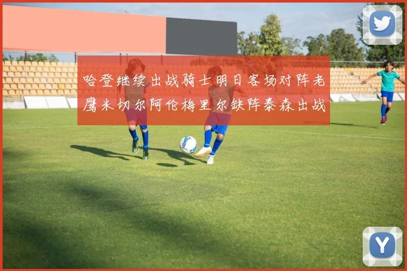 哈登继续出战骑士明日客场对阵老鹰米切尔阿伦梅里尔缺阵泰森出战存疑
