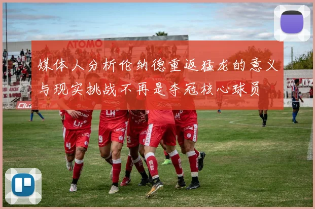 媒体人分析伦纳德重返猛龙的意义与现实挑战不再是夺冠核心球员