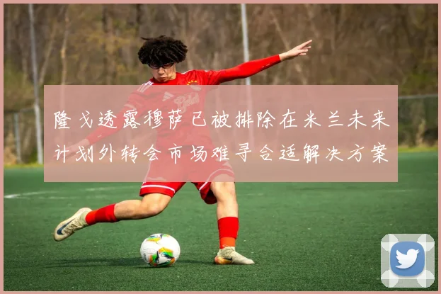 隆戈透露穆萨已被排除在米兰未来计划外转会市场难寻合适解决方案