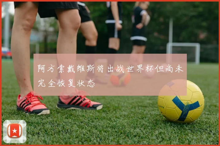 阿方索戴维斯将出战世界杯但尚未完全恢复状态