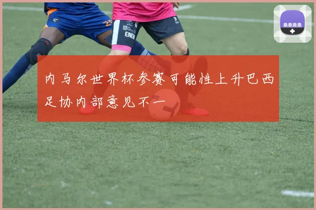 内马尔世界杯参赛可能性上升巴西足协内部意见不一