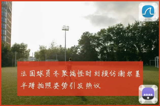 法国球员齐聚搞怪时刻模仿谢尔基半蹲拍照姿势引发热议