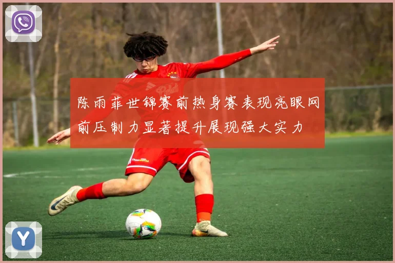 陈雨菲世锦赛前热身赛表现亮眼网前压制力显著提升展现强大实力