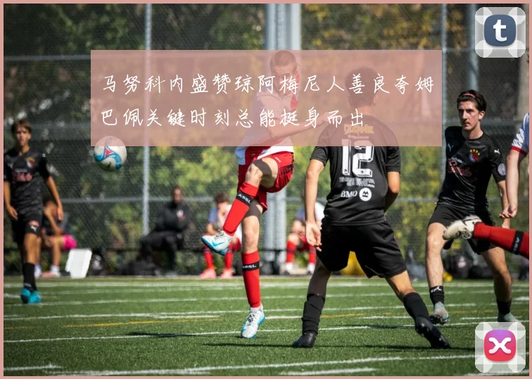 马努科内盛赞琼阿梅尼人善良夸姆巴佩关键时刻总能挺身而出